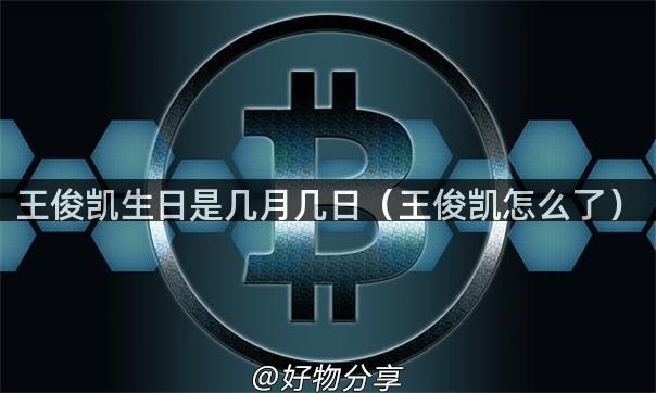 王俊凯生日是几月几日（王俊凯怎么了）