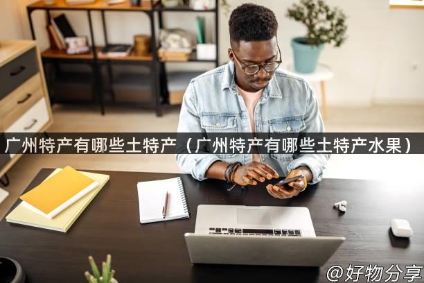 广州特产有哪些土特产（广州特产有哪些土特产水果）