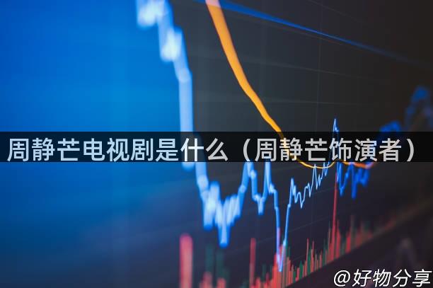 周静芒电视剧是什么（周静芒饰演者）