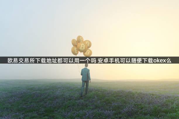 欧易交易所下载地址都可以用一个吗 安卓手机可以随便下载okex么