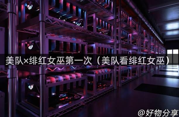 美队×绯红女巫第一次（美队看绯红女巫）