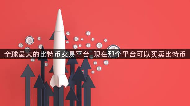全球最大的比特币交易平台_现在那个平台可以买卖比特币