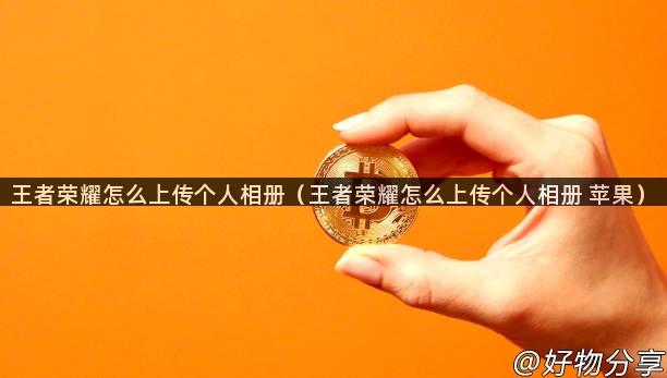 王者荣耀怎么上传个人相册（王者荣耀怎么上传个人相册 苹果）