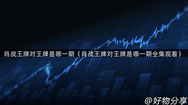 肖战王牌对王牌是哪一期（肖战王牌对王牌是哪一期全集观看）