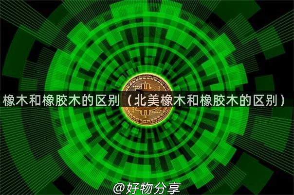 橡木和橡胶木的区别（北美橡木和橡胶木的区别）