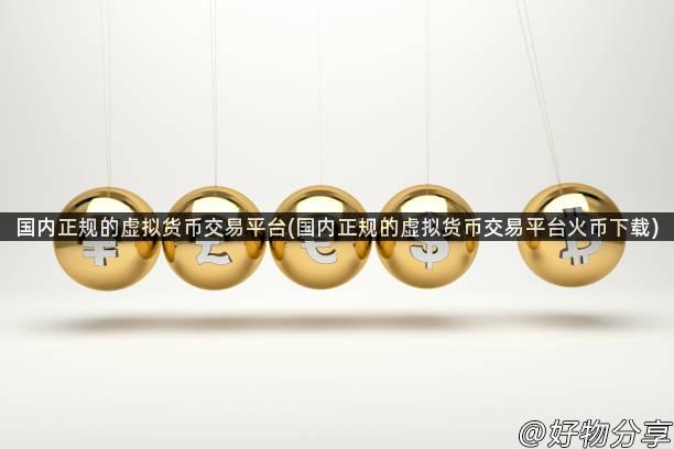 国内正规的虚拟货币交易平台(国内正规的虚拟货币交易平台火币下载)