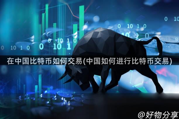 在中国比特币如何交易(中国如何进行比特币交易)