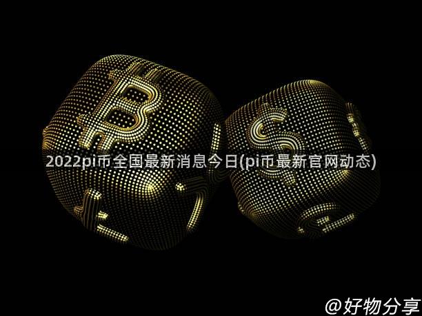 2022pi币全国最新消息今日(pi币最新官网动态)