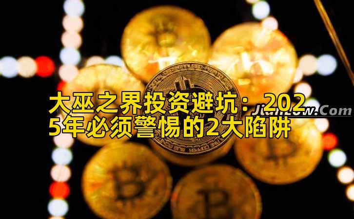 大巫之界投资避坑：2025年必须警惕的2大陷阱