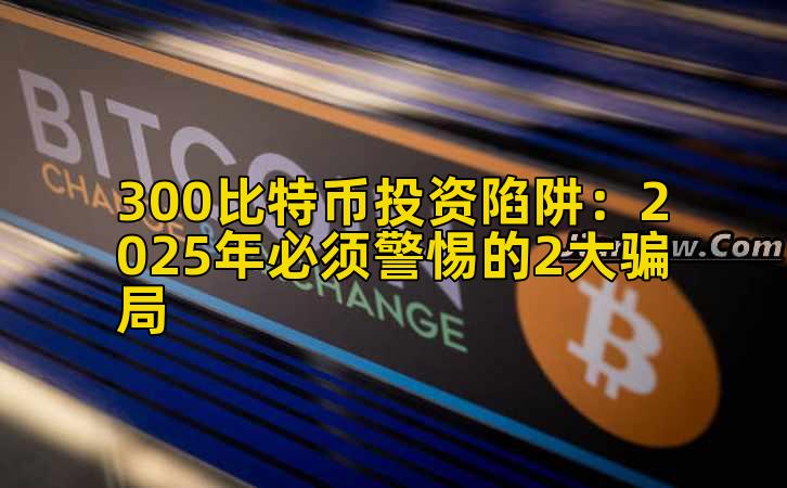 300比特币投资陷阱：2025年必须警惕的2大骗局